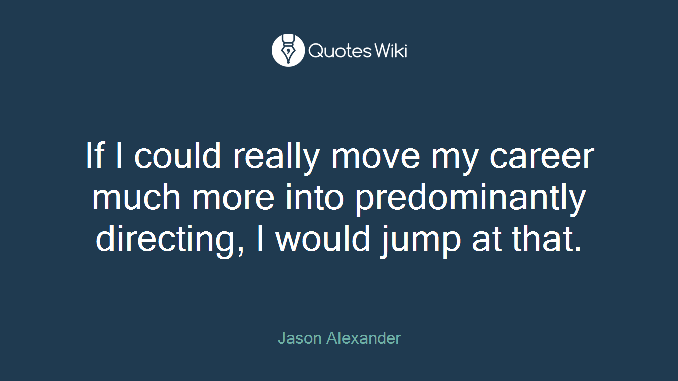 If I could really move my career much more into predominantly directing, I would jump at that.