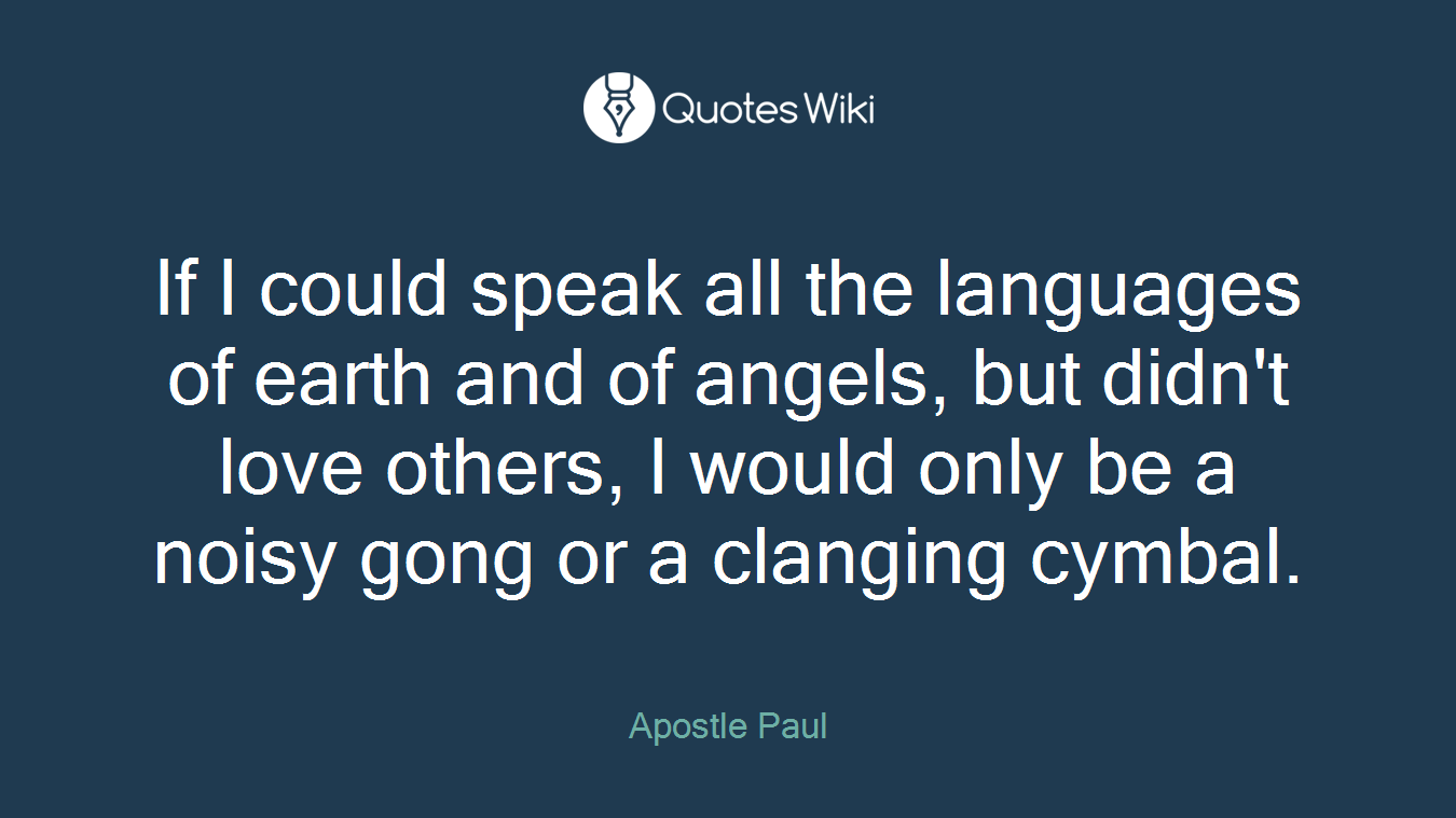 If I could speak all the languages of earth and of angels, but didn't love others, I would only be a noisy gong or a clanging cymbal.