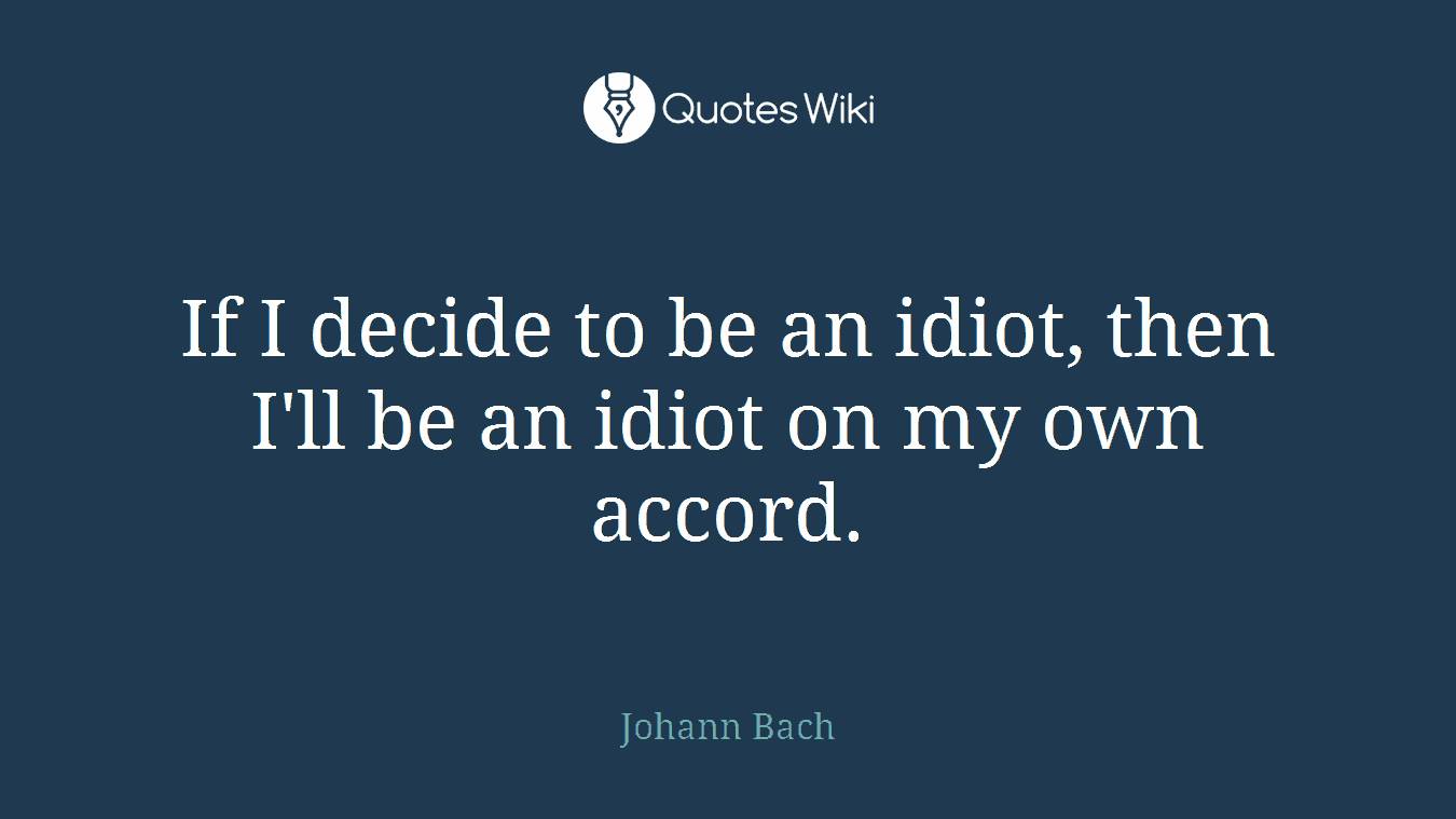 If I decide to be an idiot, then I'll be an idiot on my own accord.