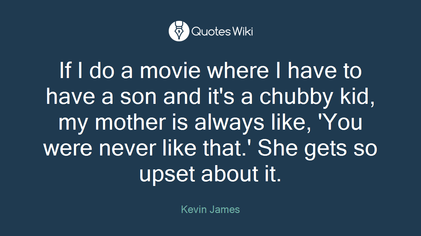 If I do a movie where I have to have a son and it's a chubby kid, my mother is always like, 'You were never like that.' She gets so upset about it.