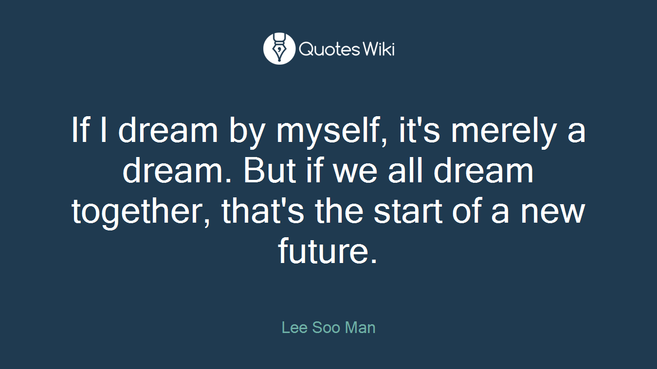 If I dream by myself, it's merely a dream. But if we all dream together, that's the start of a new future.