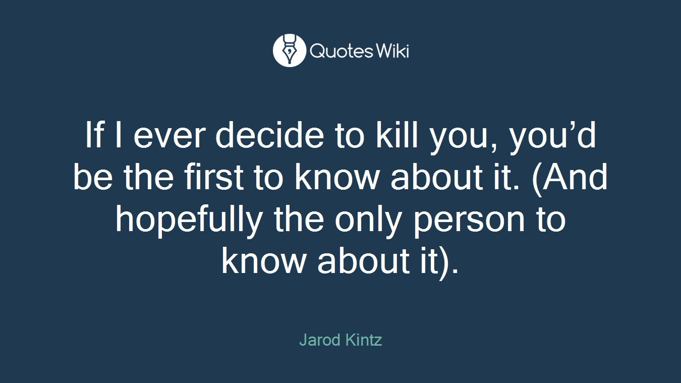 If I ever decide to kill you, you’d be the first to know about it. (And hopefully the only person to know about it).