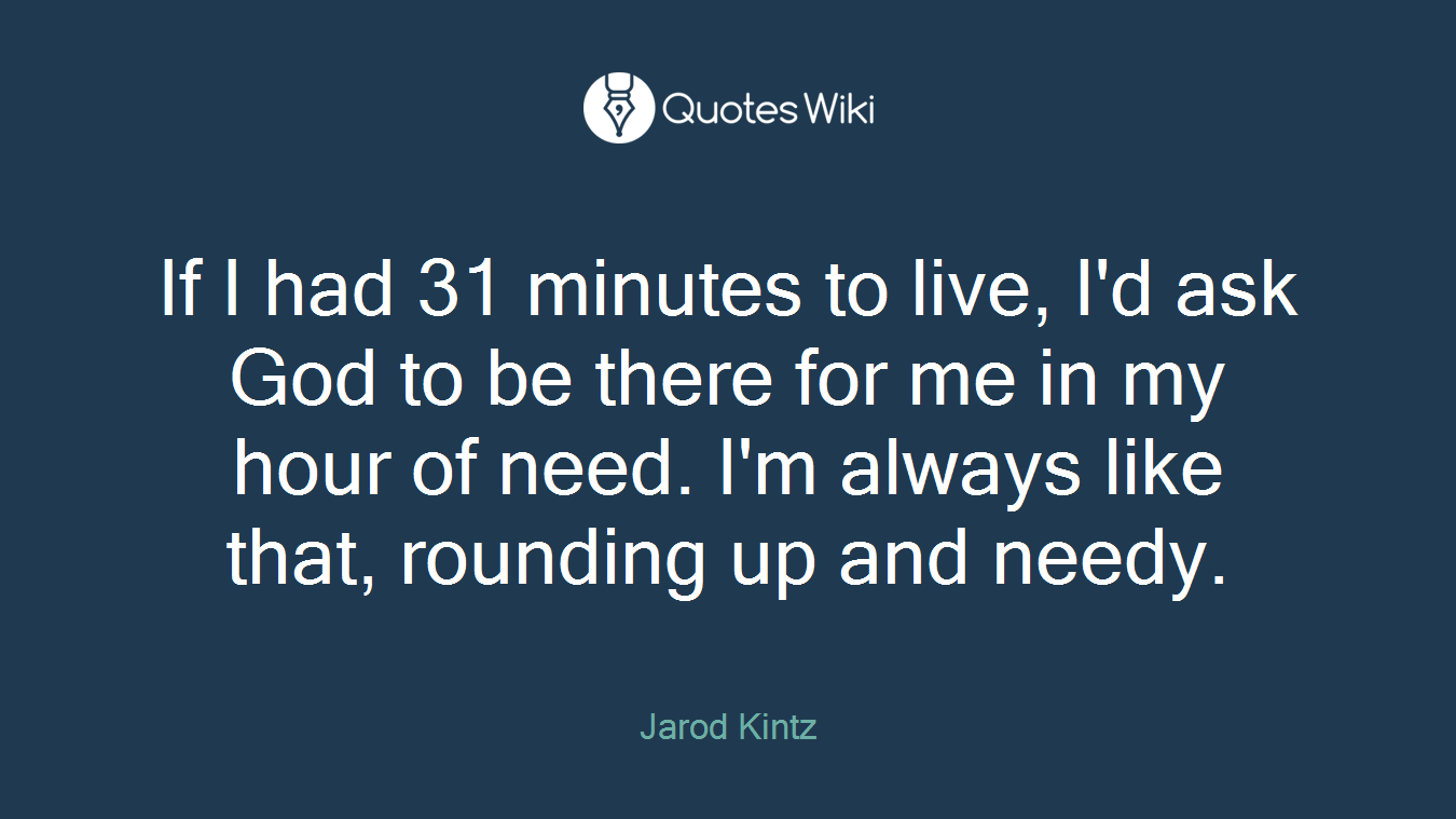 If I had 31 minutes to live, I'd ask God to be there for me in my hour of need. I'm always like that, rounding up and needy.