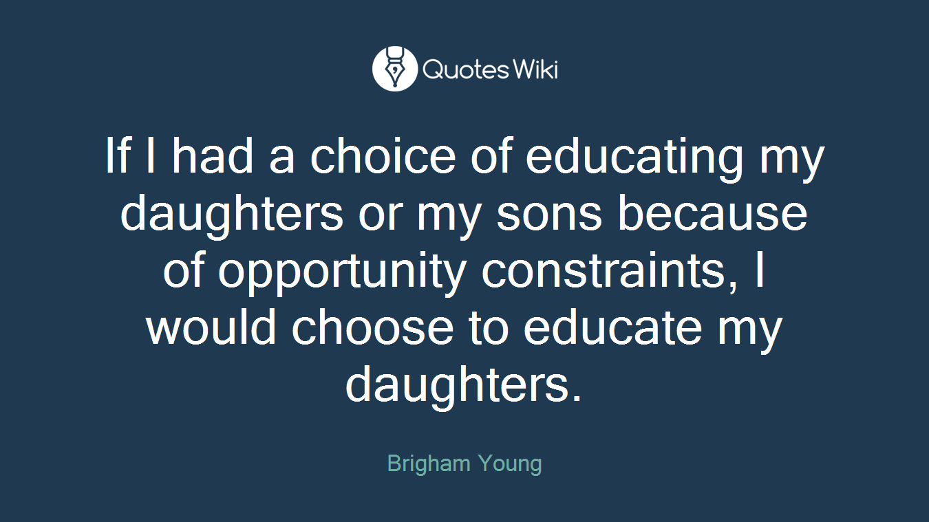 If I had a choice of educating my daughters or my sons because of opportunity constraints, I would choose to educate my daughters.
