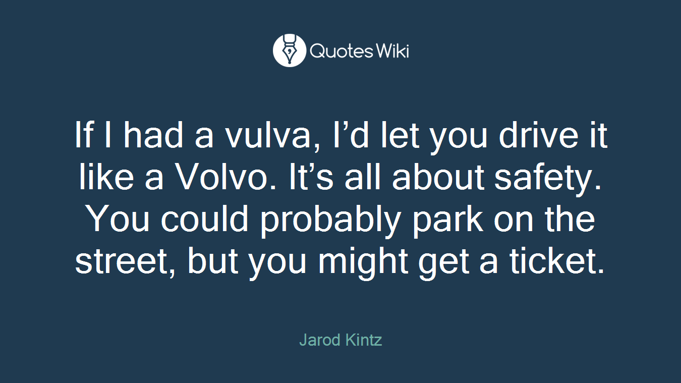 If I had a vulva, I’d let you drive it like a Volvo. It’s all about safety. You could probably park on the street, but you might get a ticket.