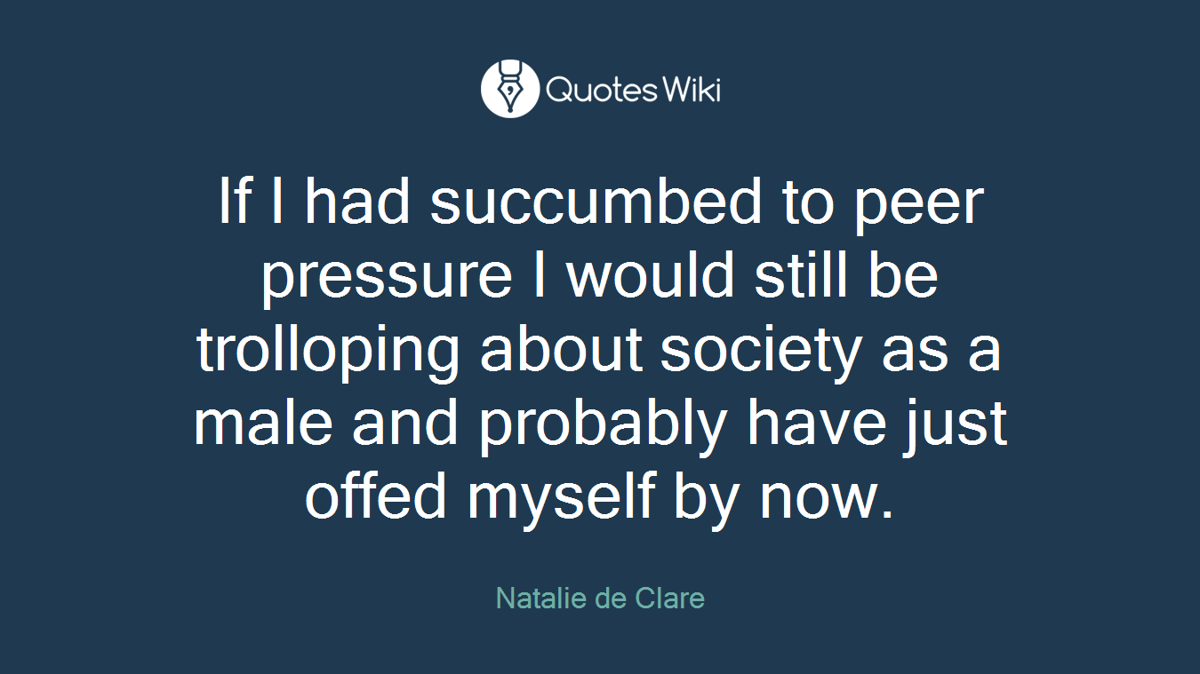 If I had succumbed to peer pressure I would still be trolloping about society as a male and probably have just offed myself by now.