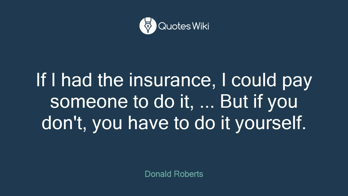 If I had the insurance, I could pay someone to do it, ... But if you don't, you have to do it yourself.