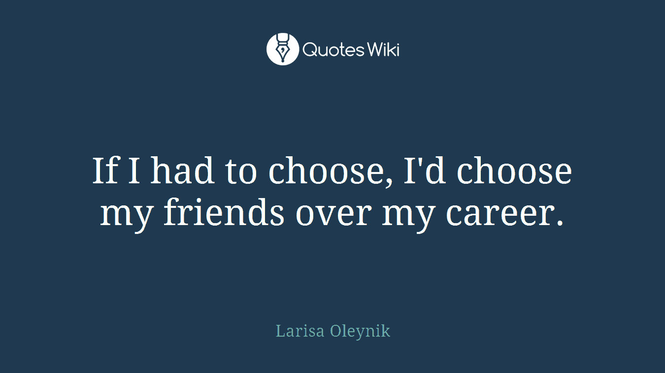 If I had to choose, I'd choose my friends over my career.