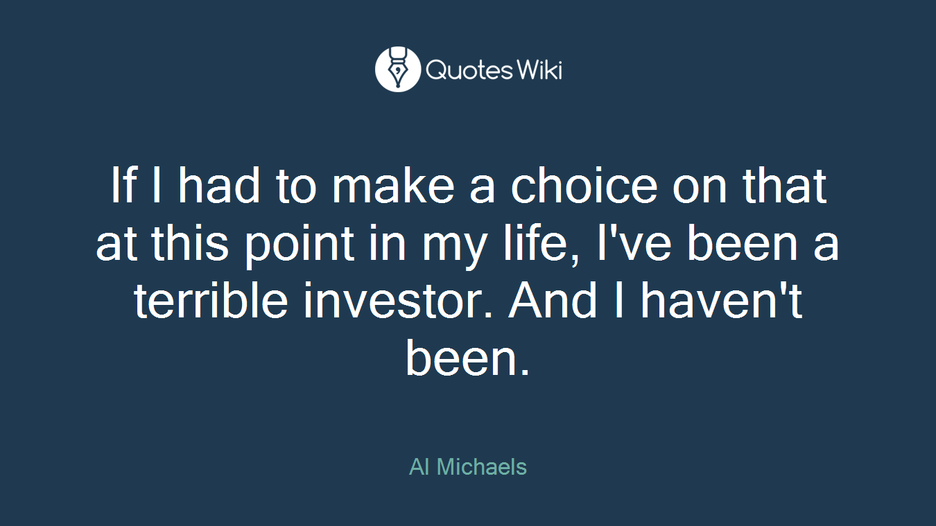 If I had to make a choice on that at this point in my life, I've been a terrible investor. And I haven't been.