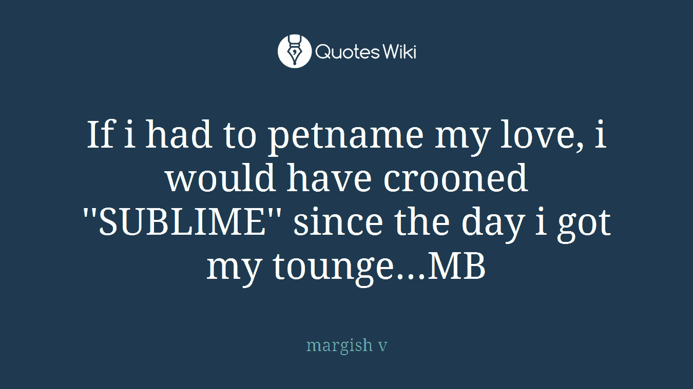 If i had to petname my love, i would have crooned ''SUBLIME'' since the day i got my tounge...MB