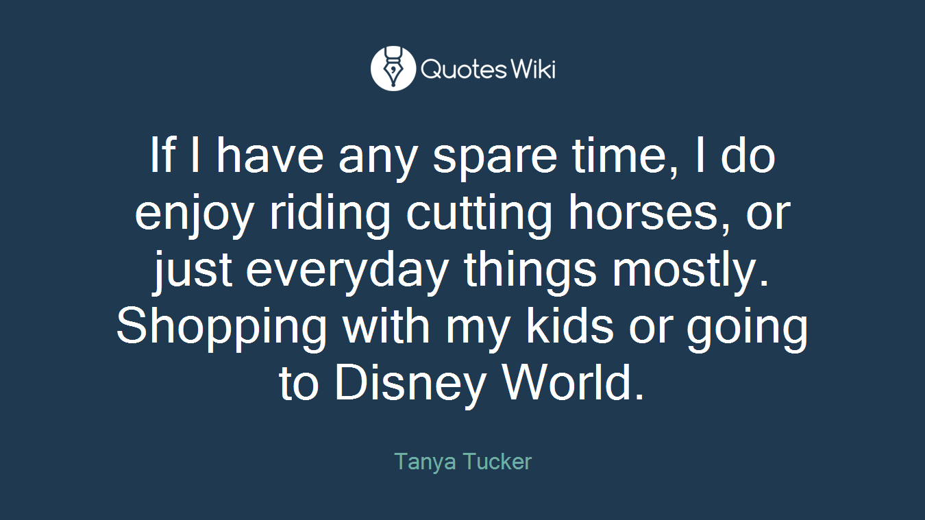 If I have any spare time, I do enjoy riding cutting horses, or just everyday things mostly. Shopping with my kids or going to Disney World.