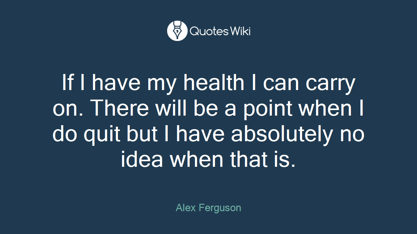If I have my health I can carry on. There will be a point when I do quit but I have absolutely no idea when that is.