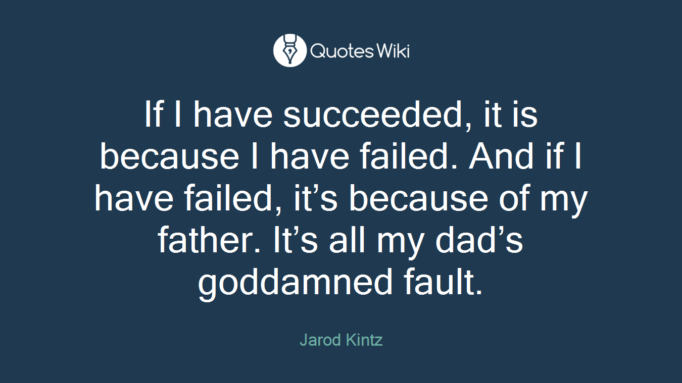 If I have succeeded, it is because I have failed. And if I have failed, it’s because of my father. It’s all my dad’s goddamned fault.