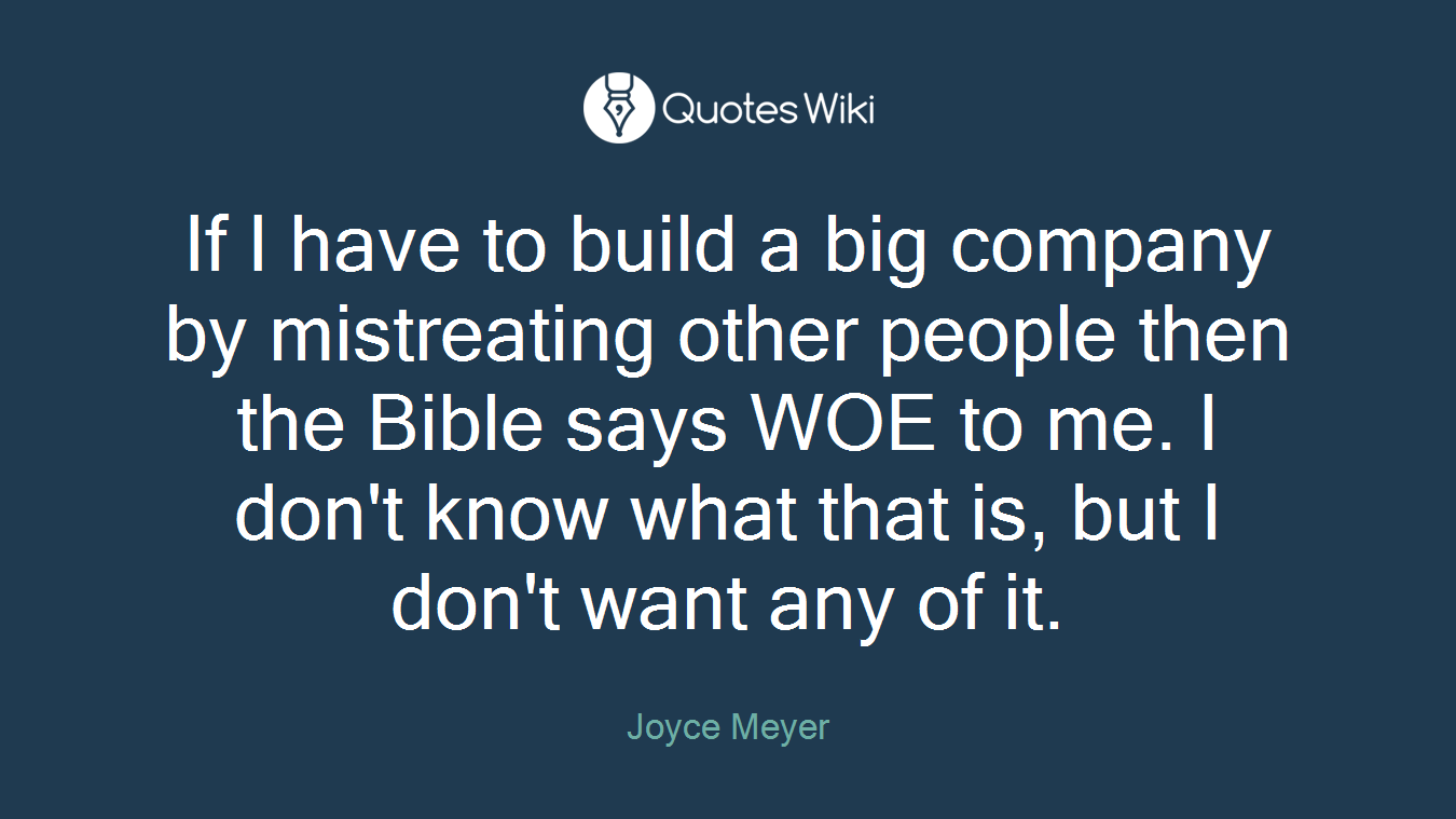 If I have to build a big company by mistreating other people then the Bible says WOE to me. I don't know what that is, but I don't want any of it.