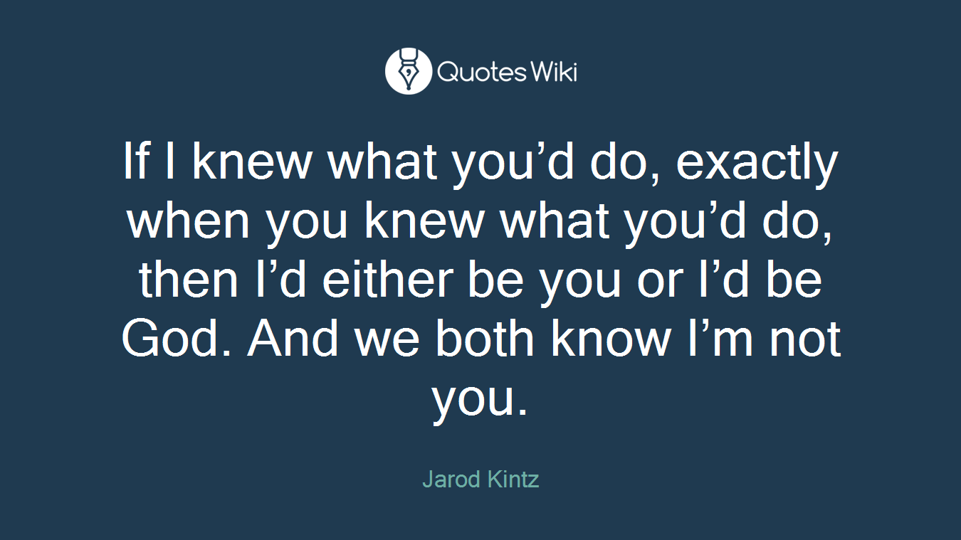 If I knew what you’d do, exactly when you knew what you’d do, then I’d either be you or I’d be God. And we both know I’m not you.