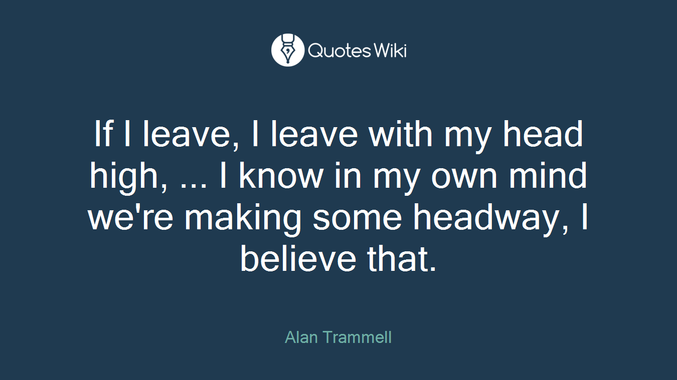 If I leave, I leave with my head high, ... I know in my own mind we're making some headway, I believe that.
