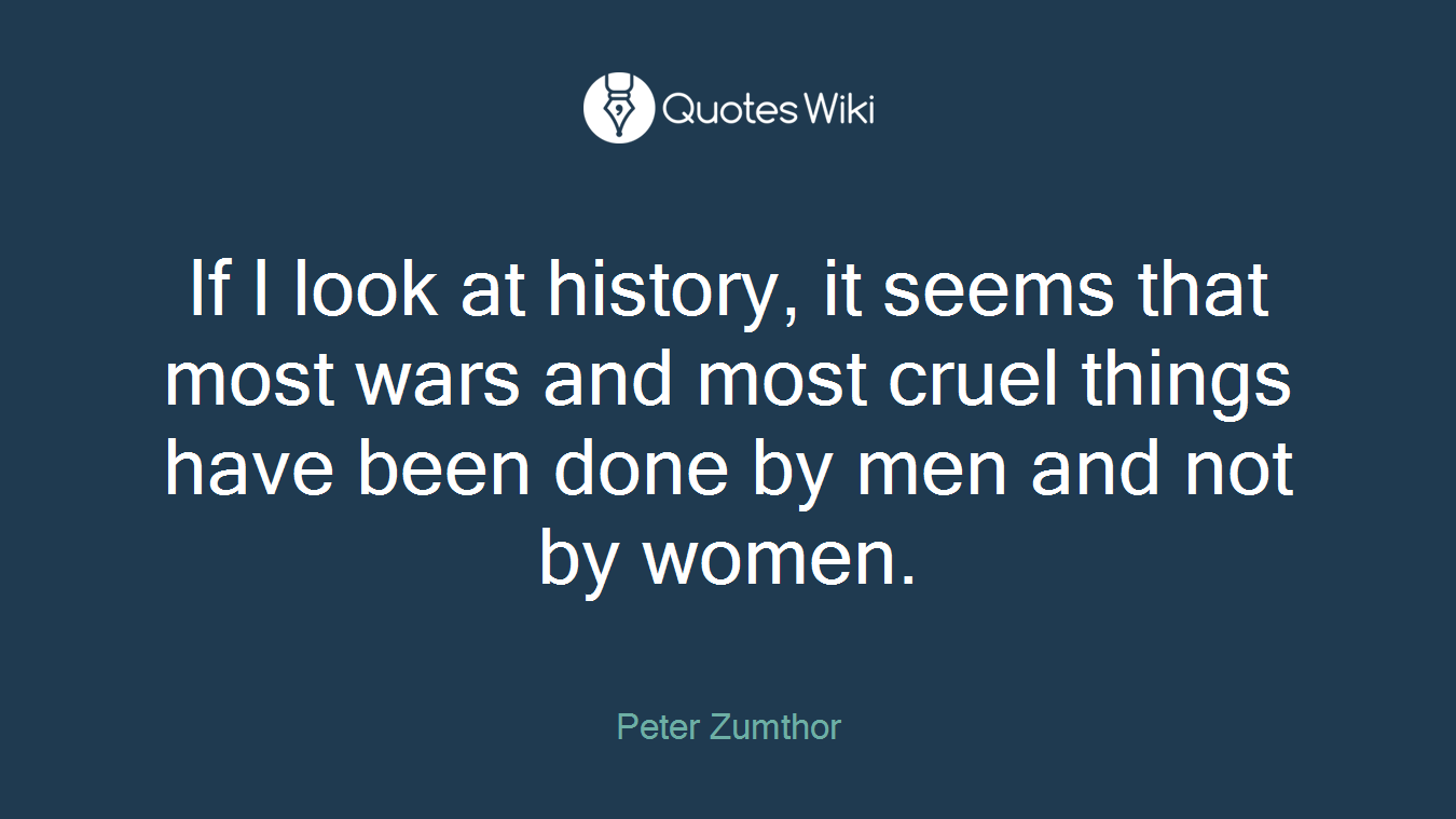 If I look at history, it seems that most wars and most cruel things have been done by men and not by women.
