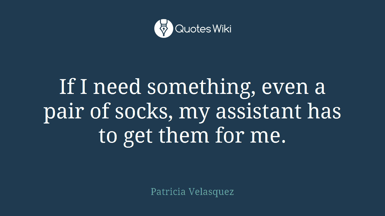 If I need something, even a pair of socks, my assistant has to get them for me.