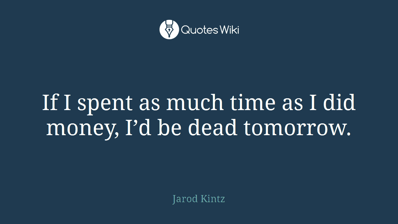 If I spent as much time as I did money, I’d be dead tomorrow.