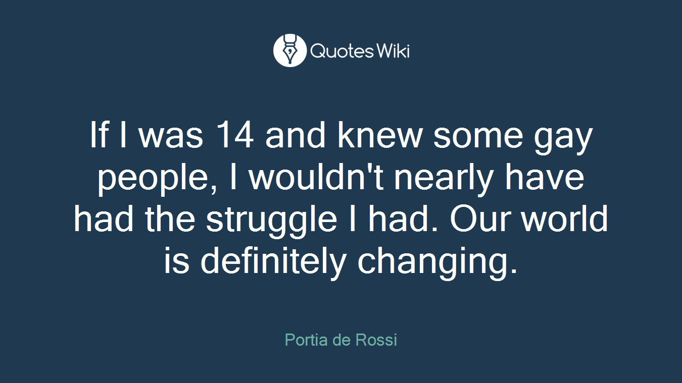 If I was 14 and knew some gay people, I wouldn't nearly have had the struggle I had. Our world is definitely changing.