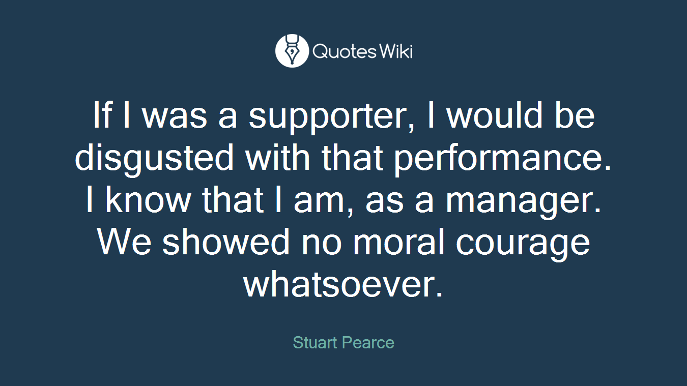 If I was a supporter, I would be disgusted with that performance. I know that I am, as a manager. We showed no moral courage whatsoever.