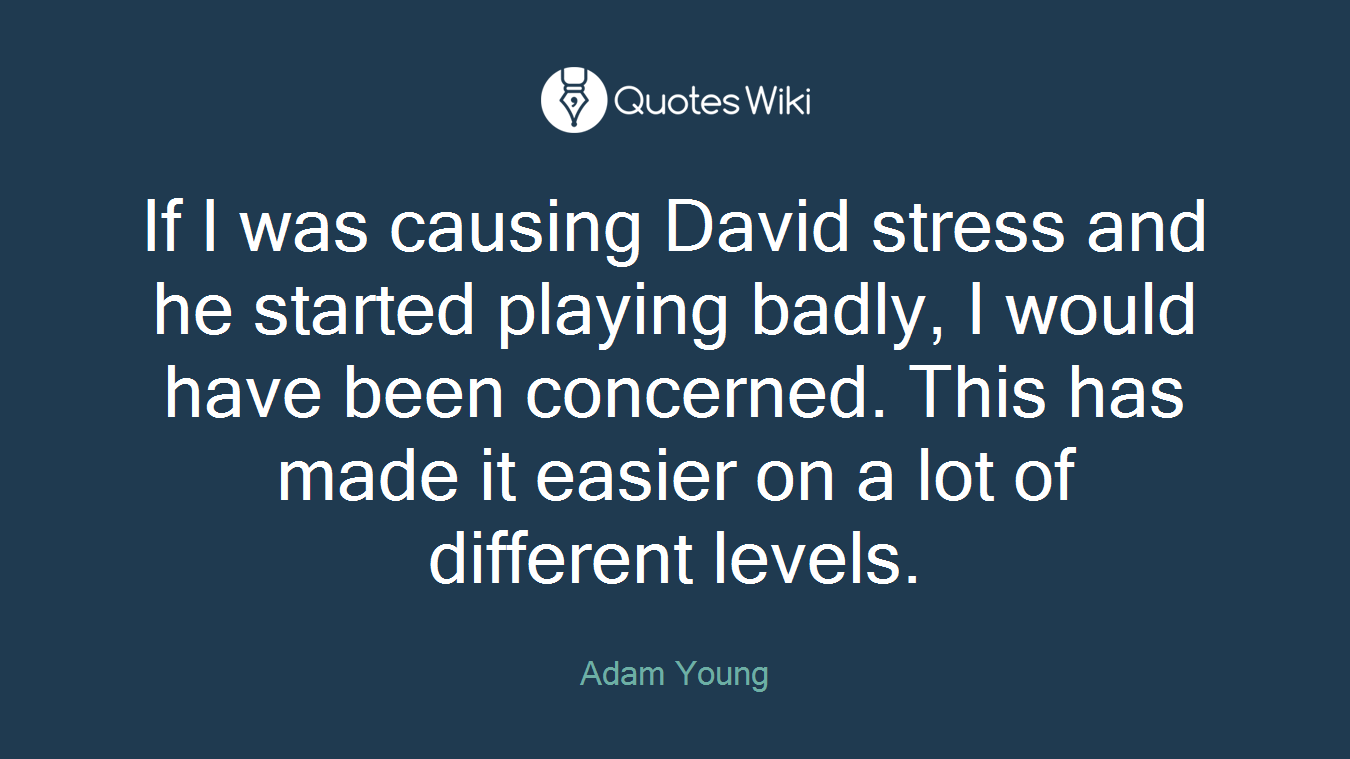 If I was causing David stress and he started playing badly, I would have been concerned. This has made it easier on a lot of different levels.