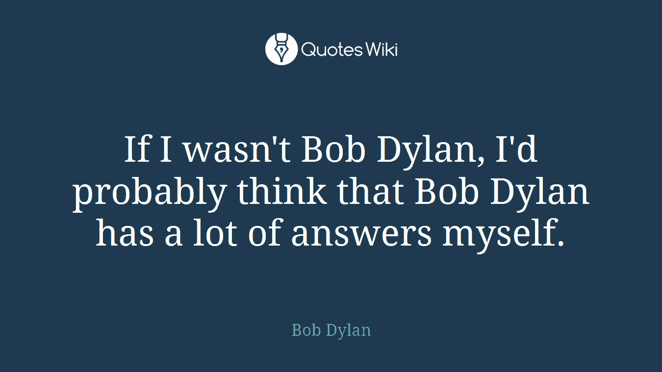 If I wasn't Bob Dylan, I'd probably think that Bob Dylan has a lot of answers myself.