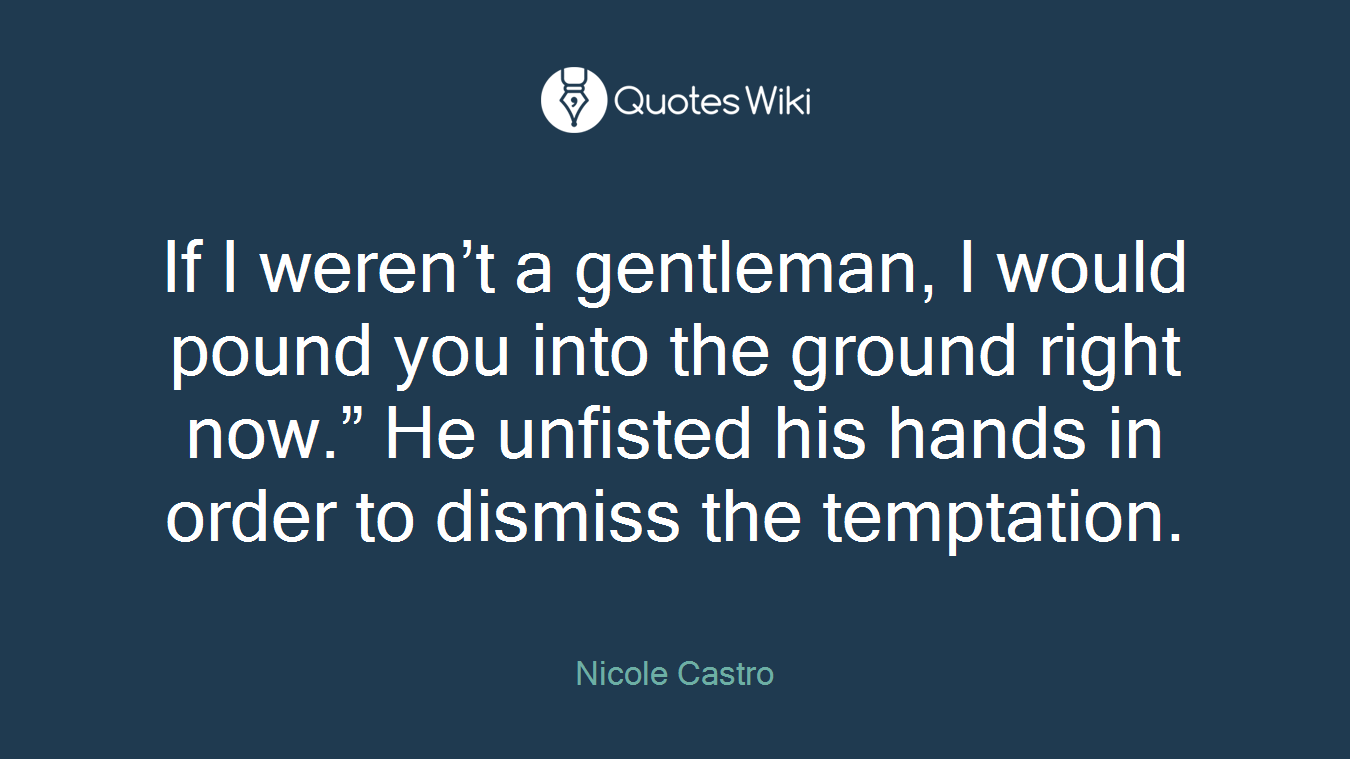 If I weren’t a gentleman, I would pound you into the ground right now.” He unfisted his hands in order to dismiss the temptation.