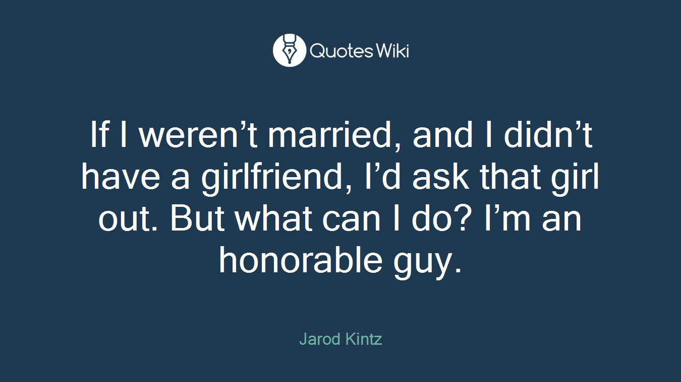 If I weren’t married, and I didn’t have a girlfriend, I’d ask that girl out. But what can I do? I’m an honorable guy.