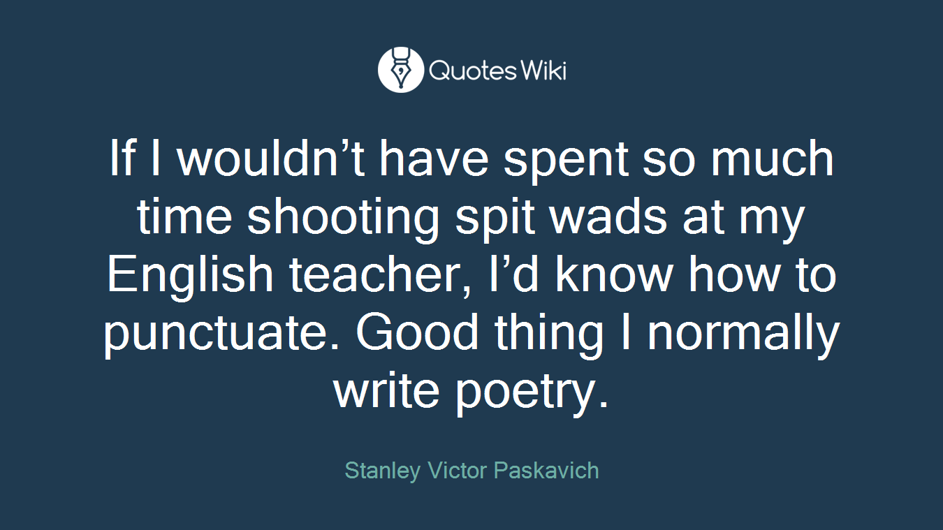 If I wouldn’t have spent so much time shooting spit wads at my English teacher, I’d know how to punctuate. Good thing I normally write poetry.