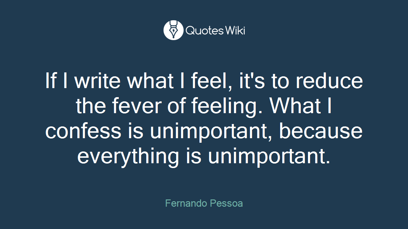 If I write what I feel, it's to reduce the fever of feeling. What I confess is unimportant, because everything is unimportant.