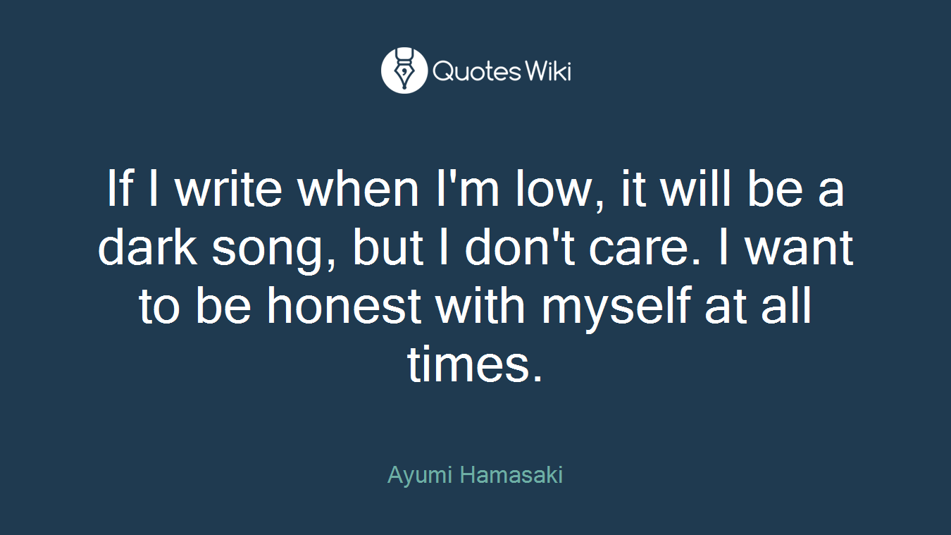 If I write when I'm low, it will be a dark song, but I don't care. I want to be honest with myself at all times.