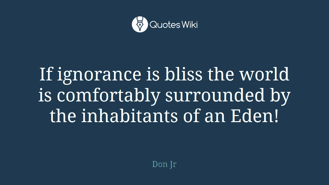 If ignorance is bliss the world is comfortably surrounded by the inhabitants of an Eden!