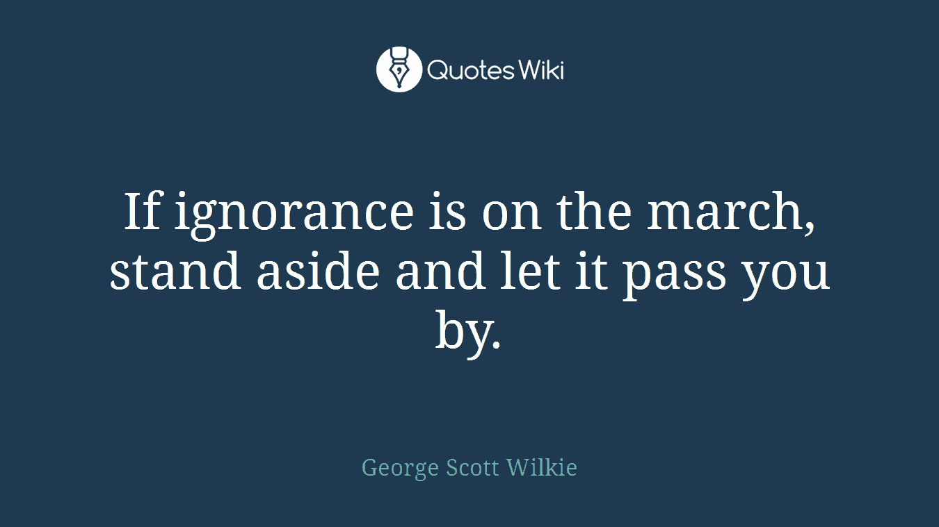 If ignorance is on the march, stand aside and let it pass you by.