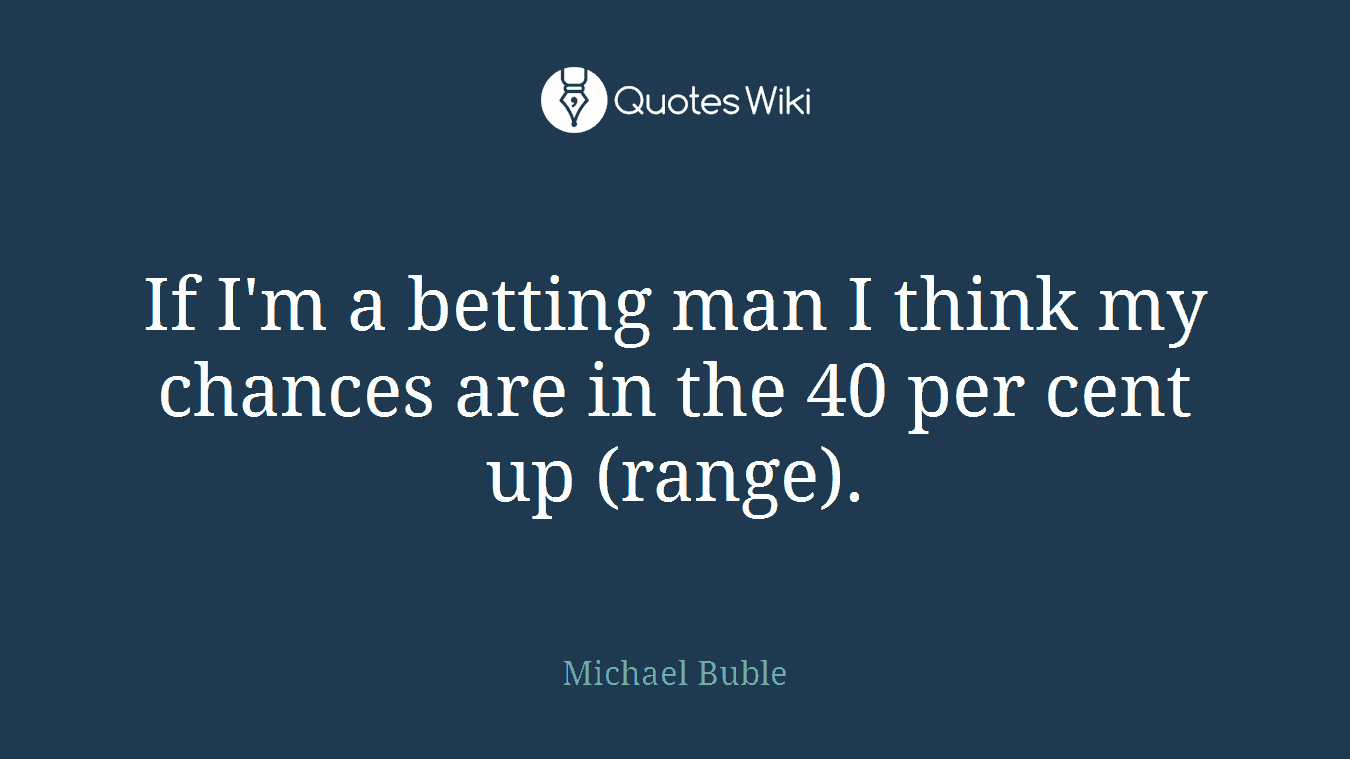 If I'm a betting man I think my chances are in the 40 per cent up (range).