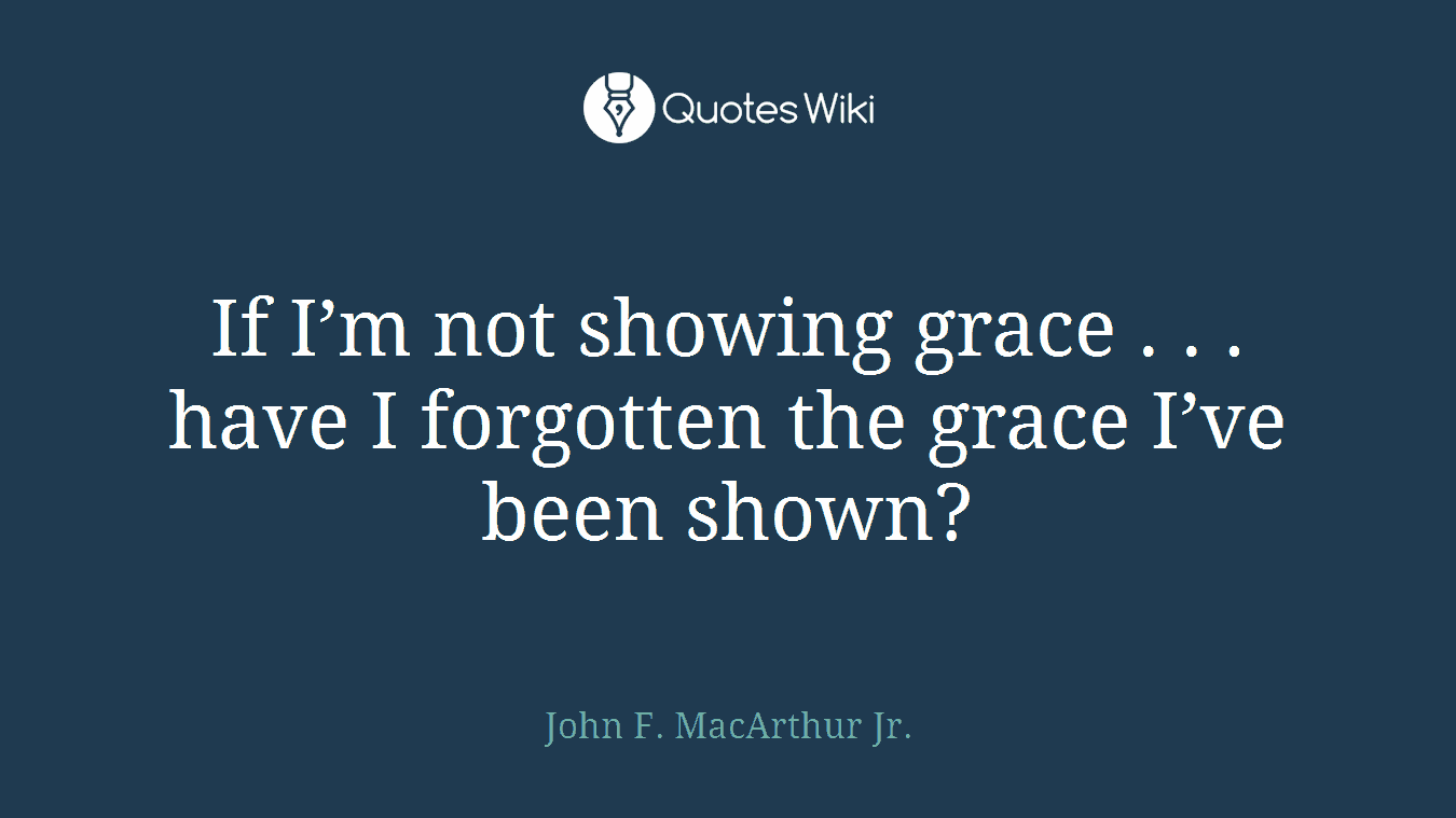 If I’m not showing grace . . . have I forgotten the grace I’ve been shown?