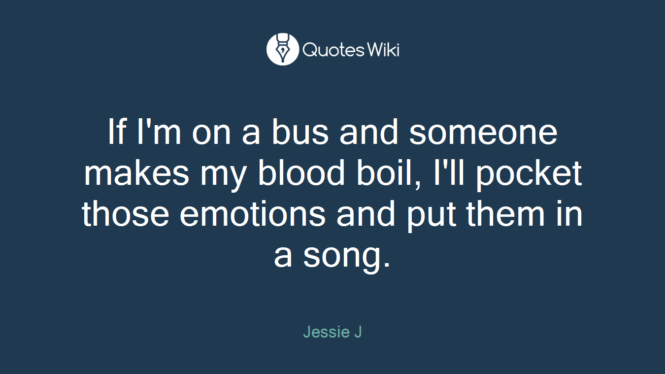 If I'm on a bus and someone makes my blood boil, I'll pocket those emotions and put them in a song.