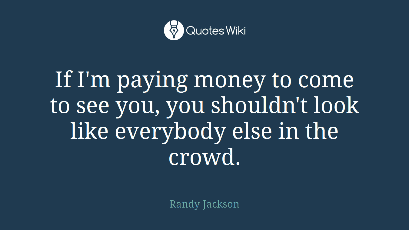 If I'm paying money to come to see you, you shouldn't look like everybody else in the crowd.