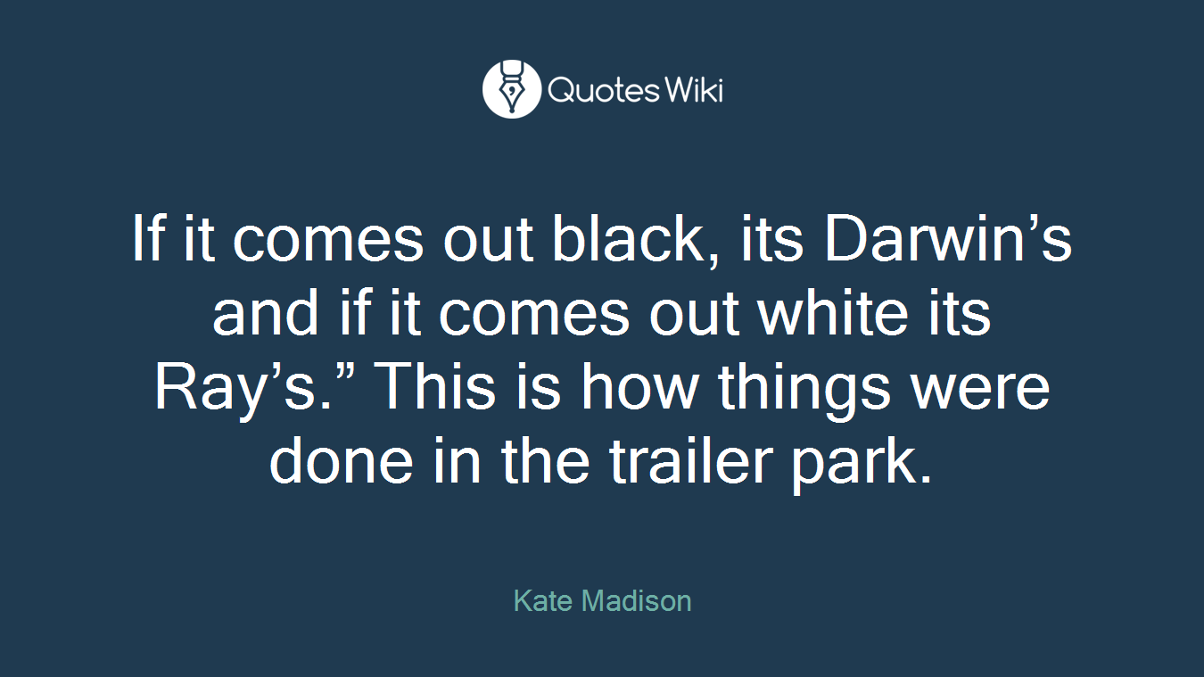 If it comes out black, its Darwin’s and if it comes out white its Ray’s.” This is how things were done in the trailer park.