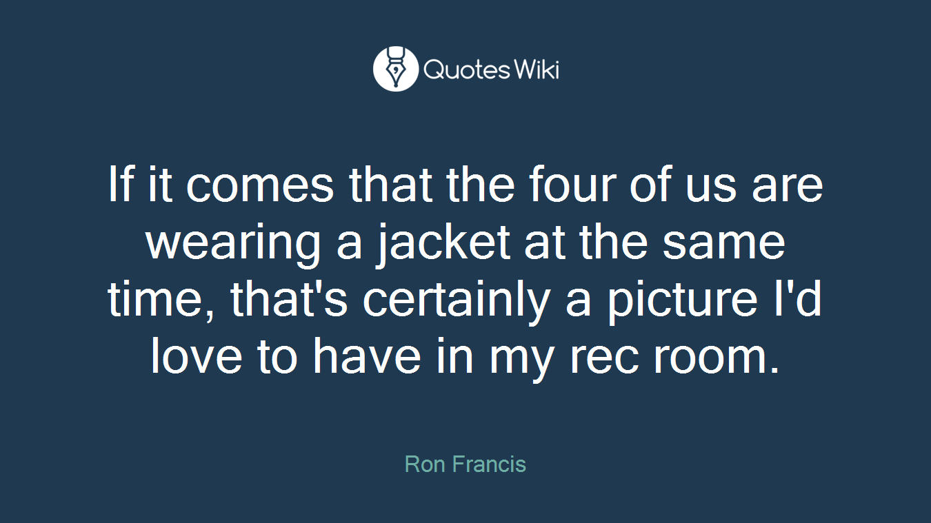 If it comes that the four of us are wearing a jacket at the same time, that's certainly a picture I'd love to have in my rec room.