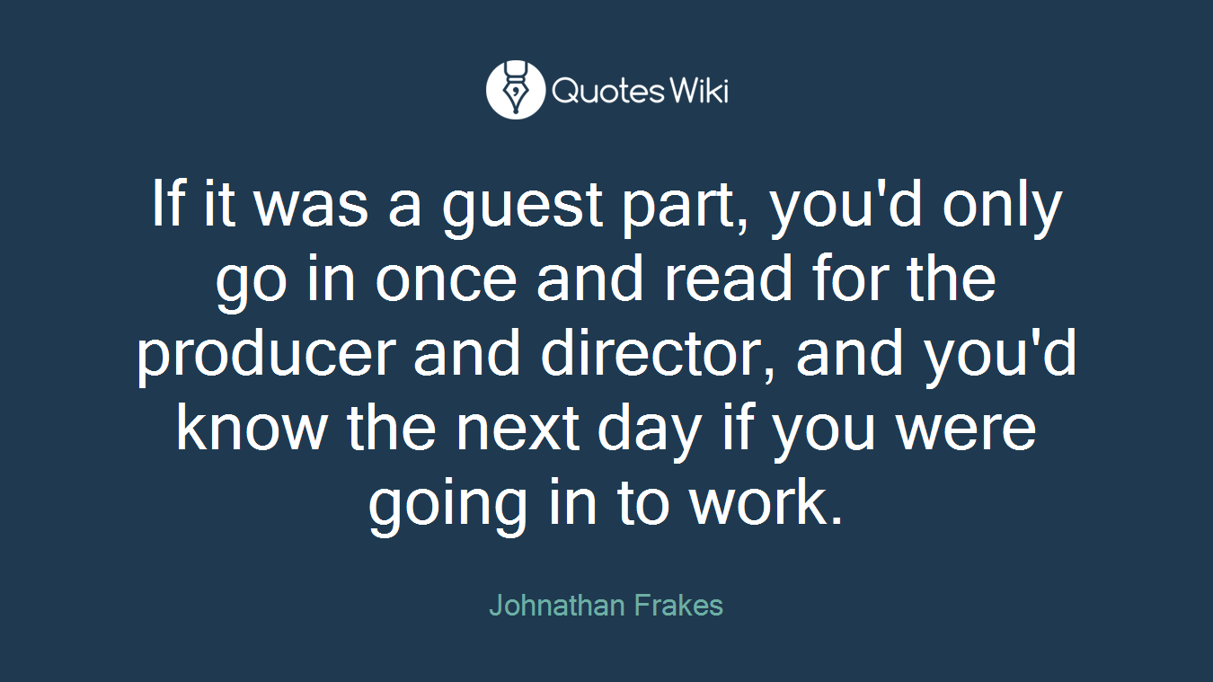 If it was a guest part, you'd only go in once and read for the producer and director, and you'd know the next day if you were going in to work.