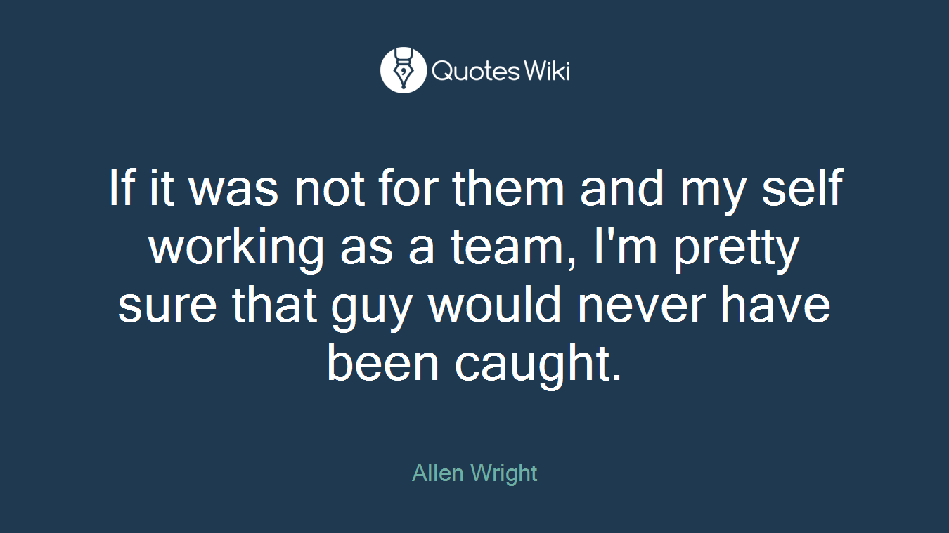 If it was not for them and my self working as a team, I'm pretty sure that guy would never have been caught.