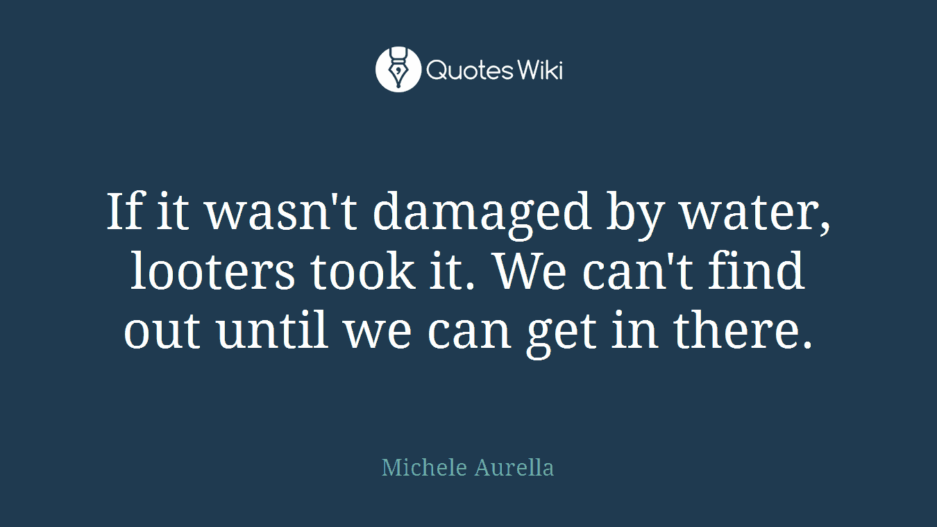 If it wasn't damaged by water, looters took it. We can't find out until we can get in there.