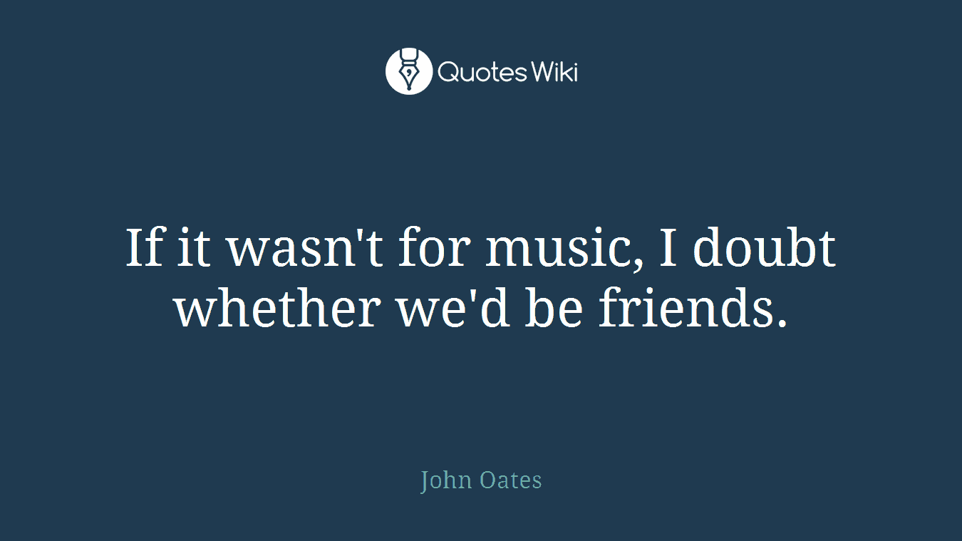 If it wasn't for music, I doubt whether we'd be friends.