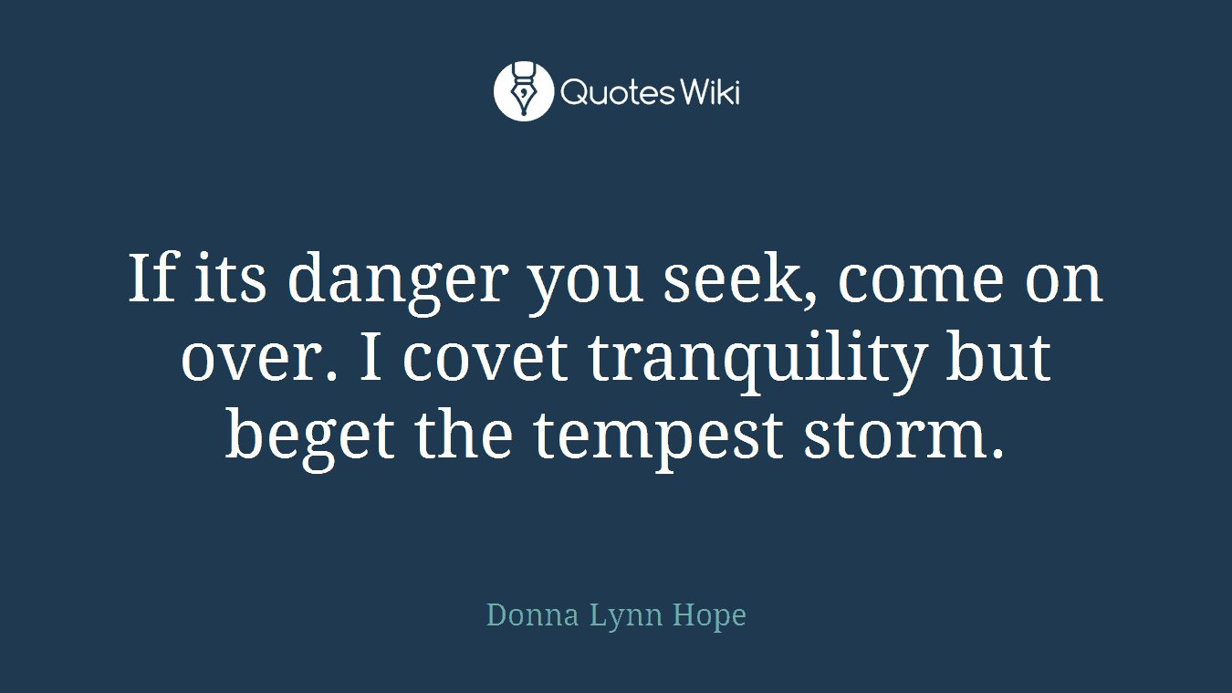 If its danger you seek, come on over. I covet tranquility but beget the tempest storm.