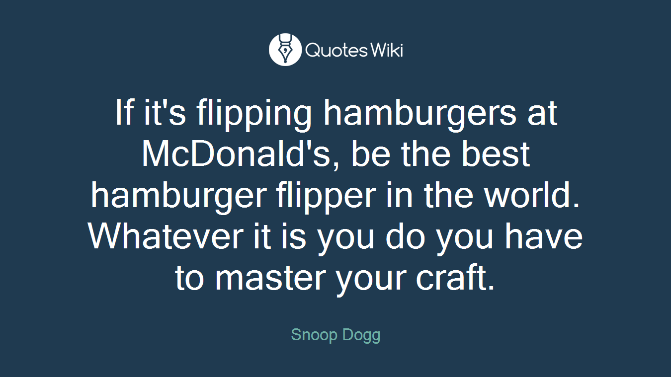 If it's flipping hamburgers at McDonald's, be the best hamburger flipper in the world. Whatever it is you do you have to master your craft.