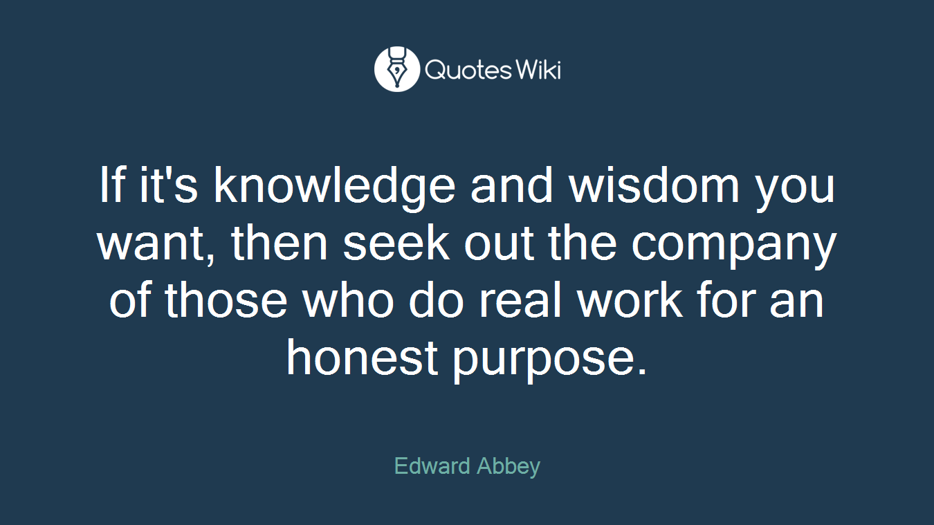 If it's knowledge and wisdom you want, then seek out the company of those who do real work for an honest purpose.