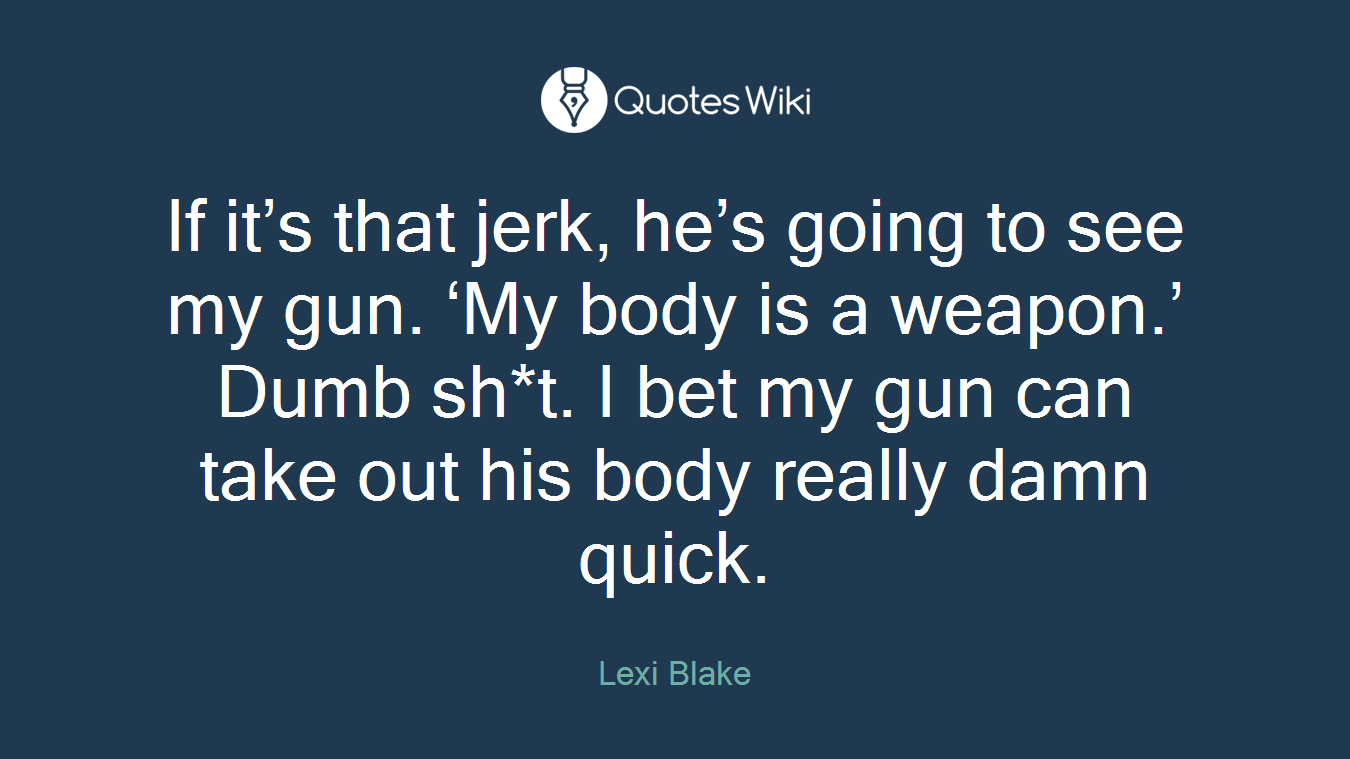 If it’s that jerk, he’s going to see my gun. ‘My body is a weapon.’ Dumb sh*t. I bet my gun can take out his body really damn quick.