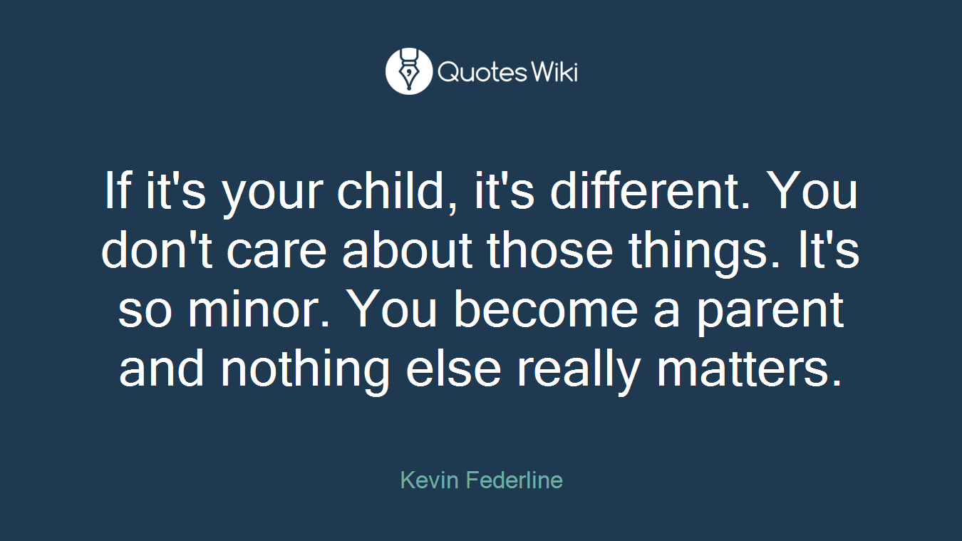 If it's your child, it's different. You don't care about those things. It's so minor. You become a parent and nothing else really matters.