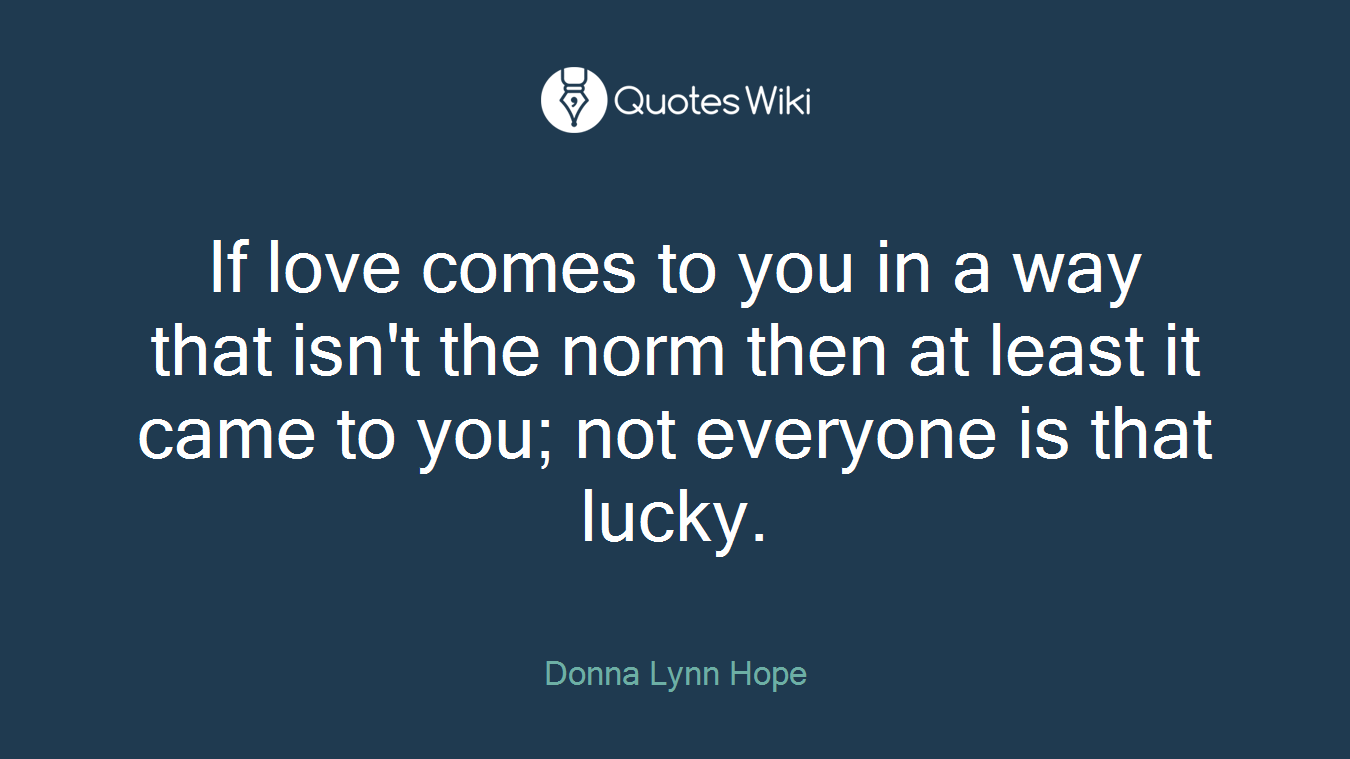 If love comes to you in a way that isn't the norm then at least it came to you; not everyone is that lucky.